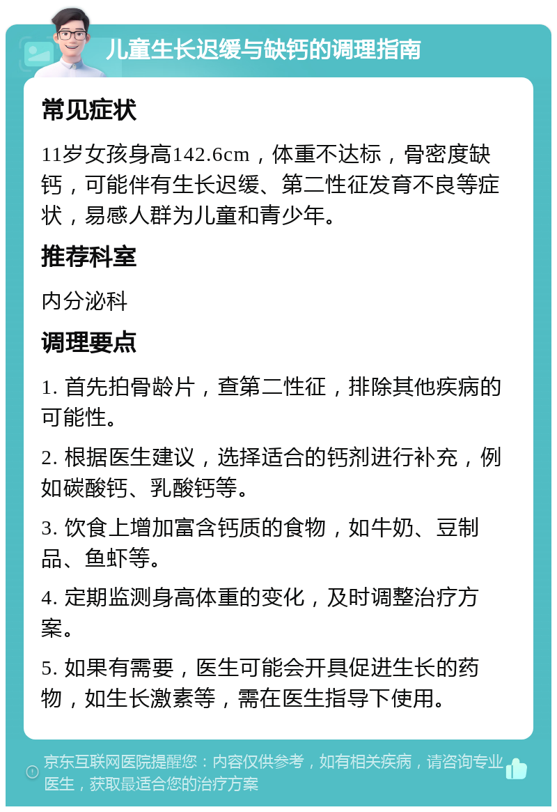 儿童生长迟缓与缺钙的调理指南 常见症状 11岁女孩身高142.6cm，体重不达标，骨密度缺钙，可能伴有生长迟缓、第二性征发育不良等症状，易感人群为儿童和青少年。 推荐科室 内分泌科 调理要点 1. 首先拍骨龄片，查第二性征，排除其他疾病的可能性。 2. 根据医生建议，选择适合的钙剂进行补充，例如碳酸钙、乳酸钙等。 3. 饮食上增加富含钙质的食物，如牛奶、豆制品、鱼虾等。 4. 定期监测身高体重的变化，及时调整治疗方案。 5. 如果有需要，医生可能会开具促进生长的药物，如生长激素等，需在医生指导下使用。