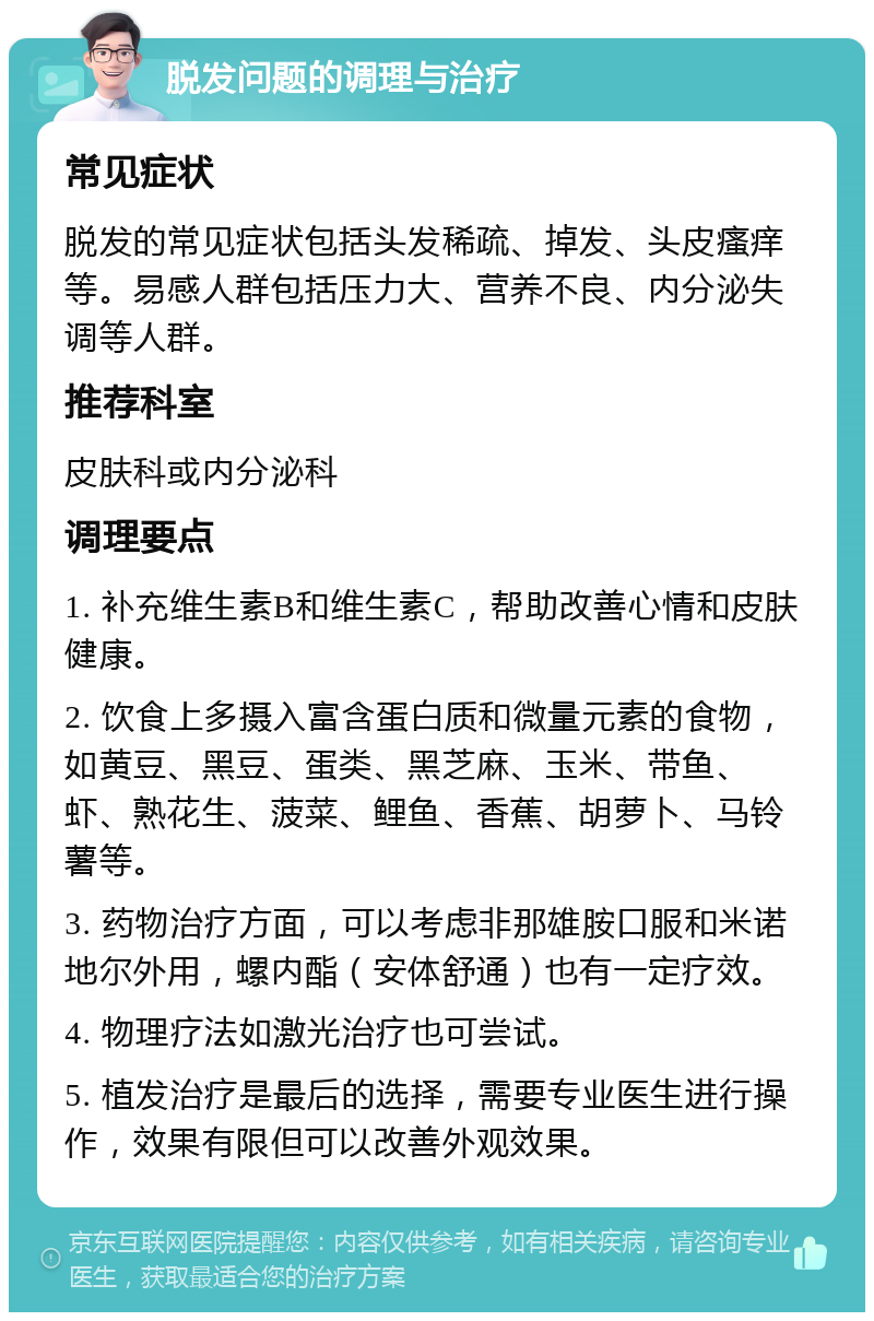 脱发问题的调理与治疗 常见症状 脱发的常见症状包括头发稀疏、掉发、头皮瘙痒等。易感人群包括压力大、营养不良、内分泌失调等人群。 推荐科室 皮肤科或内分泌科 调理要点 1. 补充维生素B和维生素C，帮助改善心情和皮肤健康。 2. 饮食上多摄入富含蛋白质和微量元素的食物，如黄豆、黑豆、蛋类、黑芝麻、玉米、带鱼、虾、熟花生、菠菜、鲤鱼、香蕉、胡萝卜、马铃薯等。 3. 药物治疗方面，可以考虑非那雄胺口服和米诺地尔外用，螺内酯（安体舒通）也有一定疗效。 4. 物理疗法如激光治疗也可尝试。 5. 植发治疗是最后的选择，需要专业医生进行操作，效果有限但可以改善外观效果。