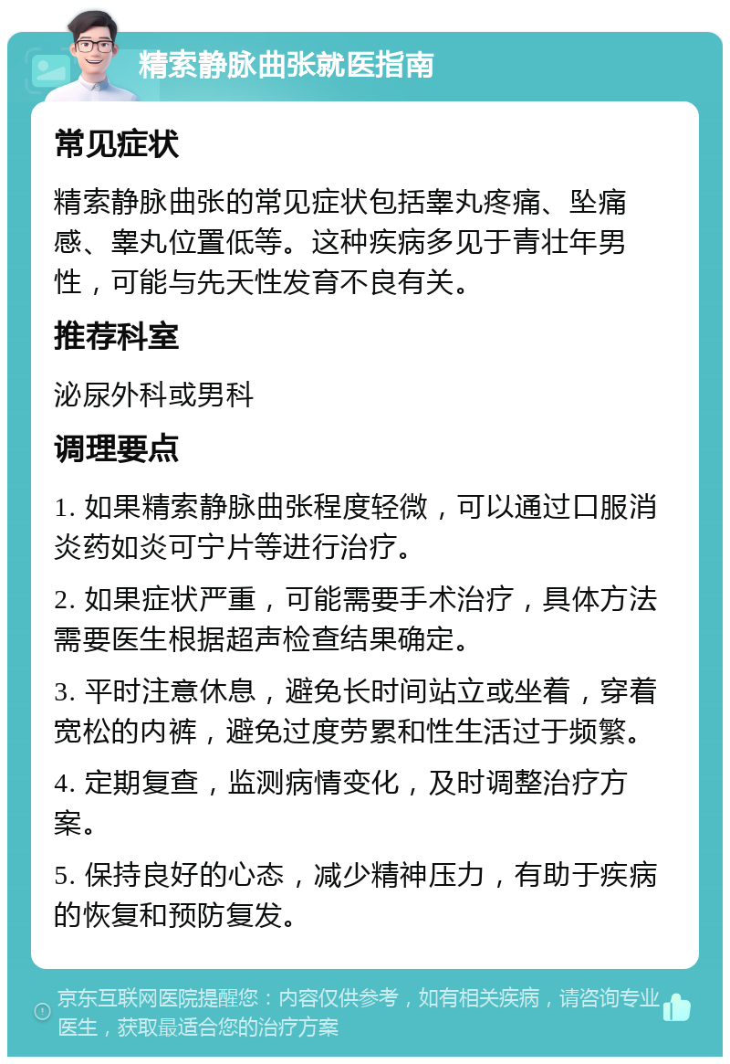 精索静脉曲张就医指南 常见症状 精索静脉曲张的常见症状包括睾丸疼痛、坠痛感、睾丸位置低等。这种疾病多见于青壮年男性，可能与先天性发育不良有关。 推荐科室 泌尿外科或男科 调理要点 1. 如果精索静脉曲张程度轻微，可以通过口服消炎药如炎可宁片等进行治疗。 2. 如果症状严重，可能需要手术治疗，具体方法需要医生根据超声检查结果确定。 3. 平时注意休息，避免长时间站立或坐着，穿着宽松的内裤，避免过度劳累和性生活过于频繁。 4. 定期复查，监测病情变化，及时调整治疗方案。 5. 保持良好的心态，减少精神压力，有助于疾病的恢复和预防复发。