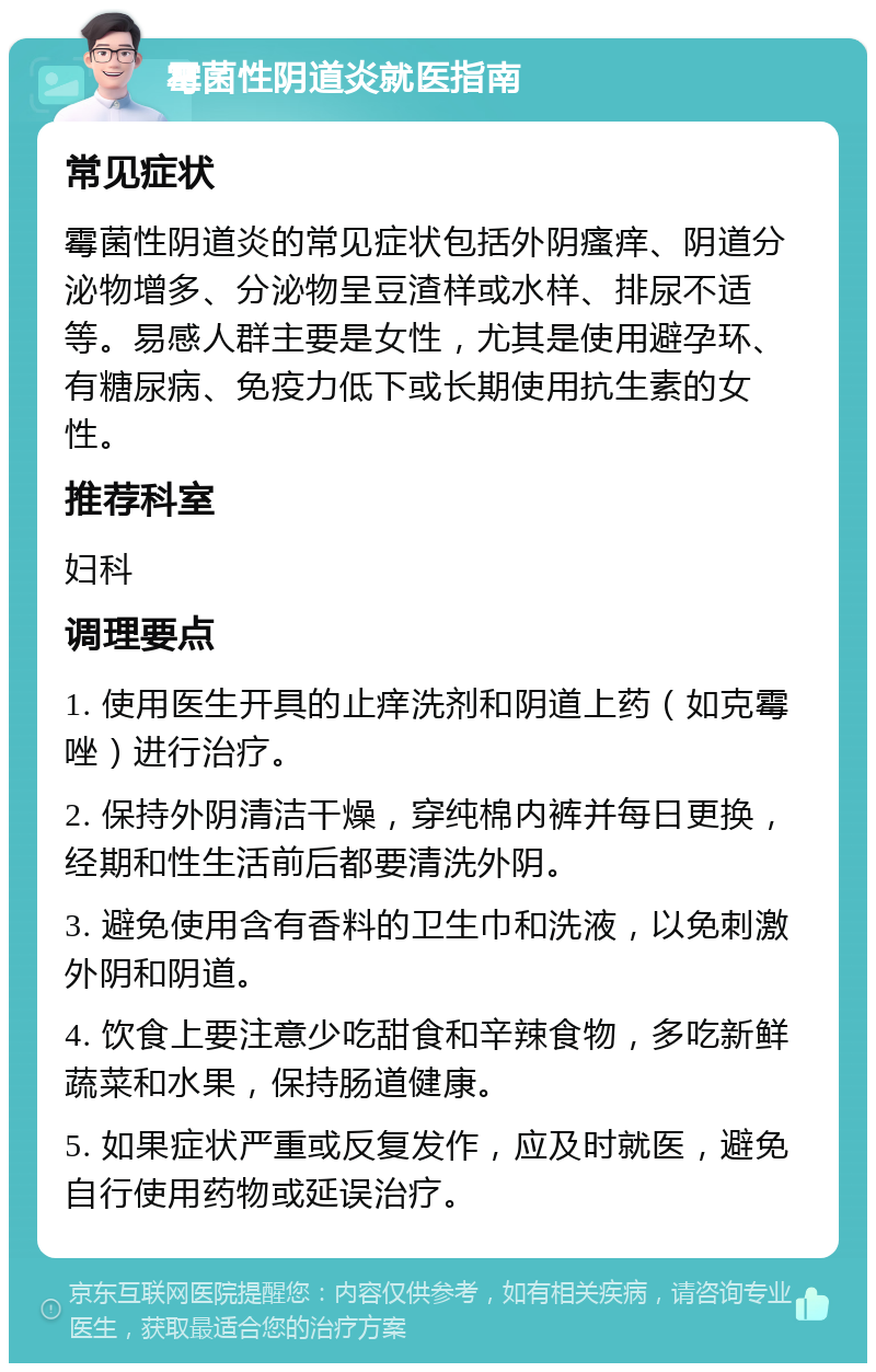 霉菌性阴道炎就医指南 常见症状 霉菌性阴道炎的常见症状包括外阴瘙痒、阴道分泌物增多、分泌物呈豆渣样或水样、排尿不适等。易感人群主要是女性，尤其是使用避孕环、有糖尿病、免疫力低下或长期使用抗生素的女性。 推荐科室 妇科 调理要点 1. 使用医生开具的止痒洗剂和阴道上药（如克霉唑）进行治疗。 2. 保持外阴清洁干燥，穿纯棉内裤并每日更换，经期和性生活前后都要清洗外阴。 3. 避免使用含有香料的卫生巾和洗液，以免刺激外阴和阴道。 4. 饮食上要注意少吃甜食和辛辣食物，多吃新鲜蔬菜和水果，保持肠道健康。 5. 如果症状严重或反复发作，应及时就医，避免自行使用药物或延误治疗。