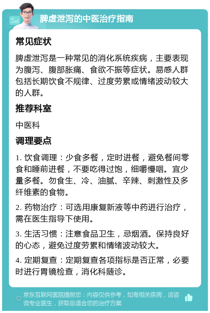 脾虚泄泻的中医治疗指南 常见症状 脾虚泄泻是一种常见的消化系统疾病，主要表现为腹泻、腹部胀痛、食欲不振等症状。易感人群包括长期饮食不规律、过度劳累或情绪波动较大的人群。 推荐科室 中医科 调理要点 1. 饮食调理：少食多餐，定时进餐，避免餐间零食和睡前进餐，不要吃得过饱，细嚼慢咽。宜少量多餐。勿食生、冷、油腻、辛辣、刺激性及多纤维素的食物。 2. 药物治疗：可选用康复新液等中药进行治疗，需在医生指导下使用。 3. 生活习惯：注意食品卫生，忌烟酒。保持良好的心态，避免过度劳累和情绪波动较大。 4. 定期复查：定期复查各项指标是否正常，必要时进行胃镜检查，消化科随诊。