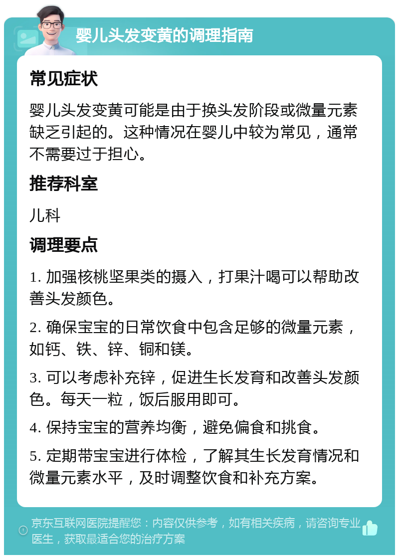 婴儿头发变黄的调理指南 常见症状 婴儿头发变黄可能是由于换头发阶段或微量元素缺乏引起的。这种情况在婴儿中较为常见，通常不需要过于担心。 推荐科室 儿科 调理要点 1. 加强核桃坚果类的摄入，打果汁喝可以帮助改善头发颜色。 2. 确保宝宝的日常饮食中包含足够的微量元素，如钙、铁、锌、铜和镁。 3. 可以考虑补充锌，促进生长发育和改善头发颜色。每天一粒，饭后服用即可。 4. 保持宝宝的营养均衡，避免偏食和挑食。 5. 定期带宝宝进行体检，了解其生长发育情况和微量元素水平，及时调整饮食和补充方案。