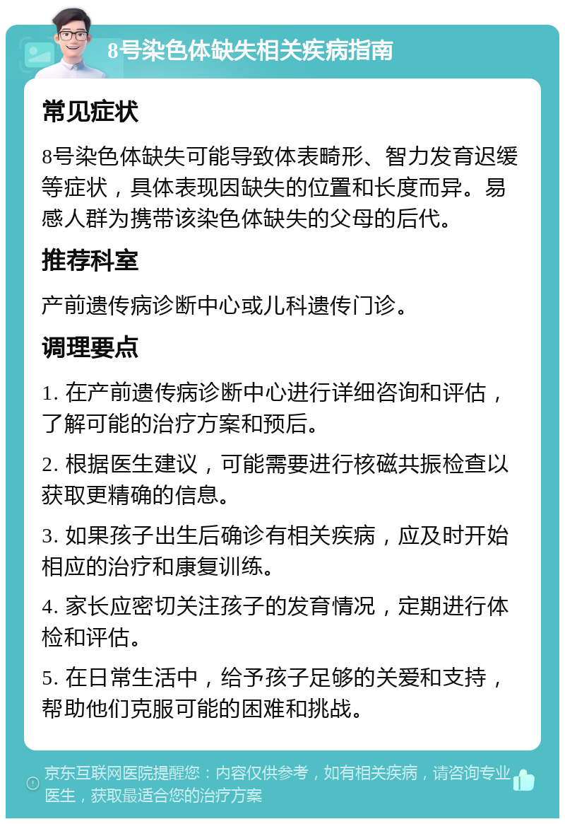 8号染色体缺失相关疾病指南 常见症状 8号染色体缺失可能导致体表畸形、智力发育迟缓等症状，具体表现因缺失的位置和长度而异。易感人群为携带该染色体缺失的父母的后代。 推荐科室 产前遗传病诊断中心或儿科遗传门诊。 调理要点 1. 在产前遗传病诊断中心进行详细咨询和评估，了解可能的治疗方案和预后。 2. 根据医生建议，可能需要进行核磁共振检查以获取更精确的信息。 3. 如果孩子出生后确诊有相关疾病，应及时开始相应的治疗和康复训练。 4. 家长应密切关注孩子的发育情况，定期进行体检和评估。 5. 在日常生活中，给予孩子足够的关爱和支持，帮助他们克服可能的困难和挑战。