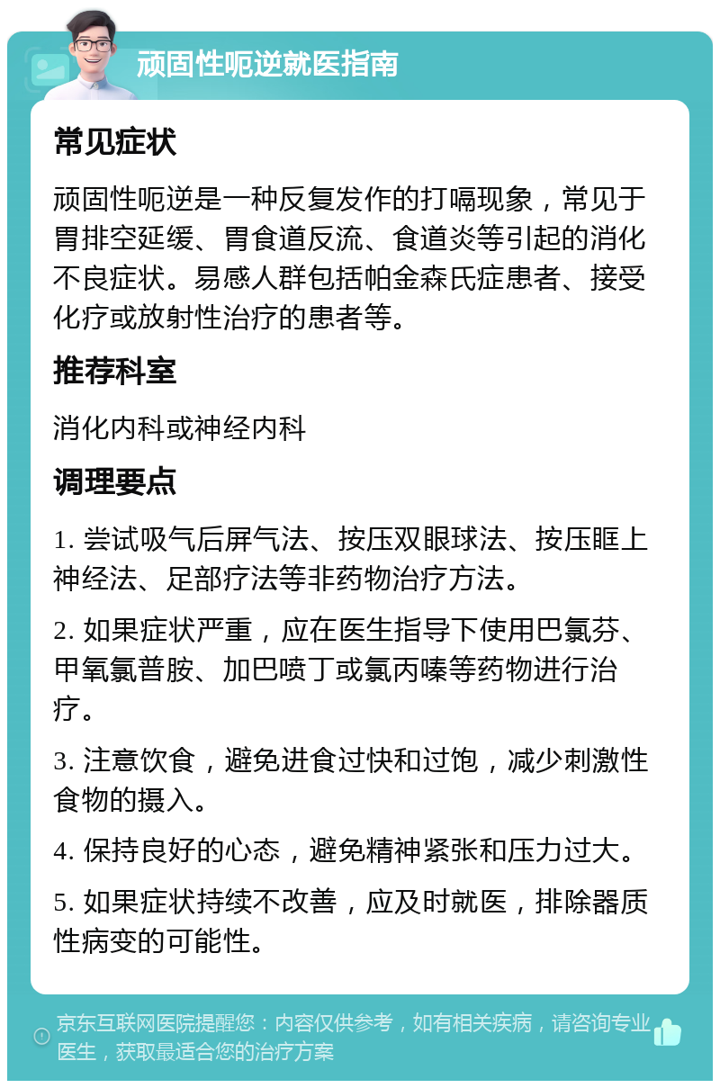 顽固性呃逆就医指南 常见症状 顽固性呃逆是一种反复发作的打嗝现象，常见于胃排空延缓、胃食道反流、食道炎等引起的消化不良症状。易感人群包括帕金森氏症患者、接受化疗或放射性治疗的患者等。 推荐科室 消化内科或神经内科 调理要点 1. 尝试吸气后屏气法、按压双眼球法、按压眶上神经法、足部疗法等非药物治疗方法。 2. 如果症状严重，应在医生指导下使用巴氯芬、甲氧氯普胺、加巴喷丁或氯丙嗪等药物进行治疗。 3. 注意饮食，避免进食过快和过饱，减少刺激性食物的摄入。 4. 保持良好的心态，避免精神紧张和压力过大。 5. 如果症状持续不改善，应及时就医，排除器质性病变的可能性。