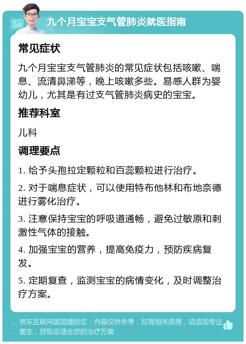 九个月宝宝支气管肺炎就医指南 常见症状 九个月宝宝支气管肺炎的常见症状包括咳嗽、喘息、流清鼻涕等，晚上咳嗽多些。易感人群为婴幼儿，尤其是有过支气管肺炎病史的宝宝。 推荐科室 儿科 调理要点 1. 给予头孢拉定颗粒和百蕊颗粒进行治疗。 2. 对于喘息症状，可以使用特布他林和布地奈德进行雾化治疗。 3. 注意保持宝宝的呼吸道通畅，避免过敏原和刺激性气体的接触。 4. 加强宝宝的营养，提高免疫力，预防疾病复发。 5. 定期复查，监测宝宝的病情变化，及时调整治疗方案。