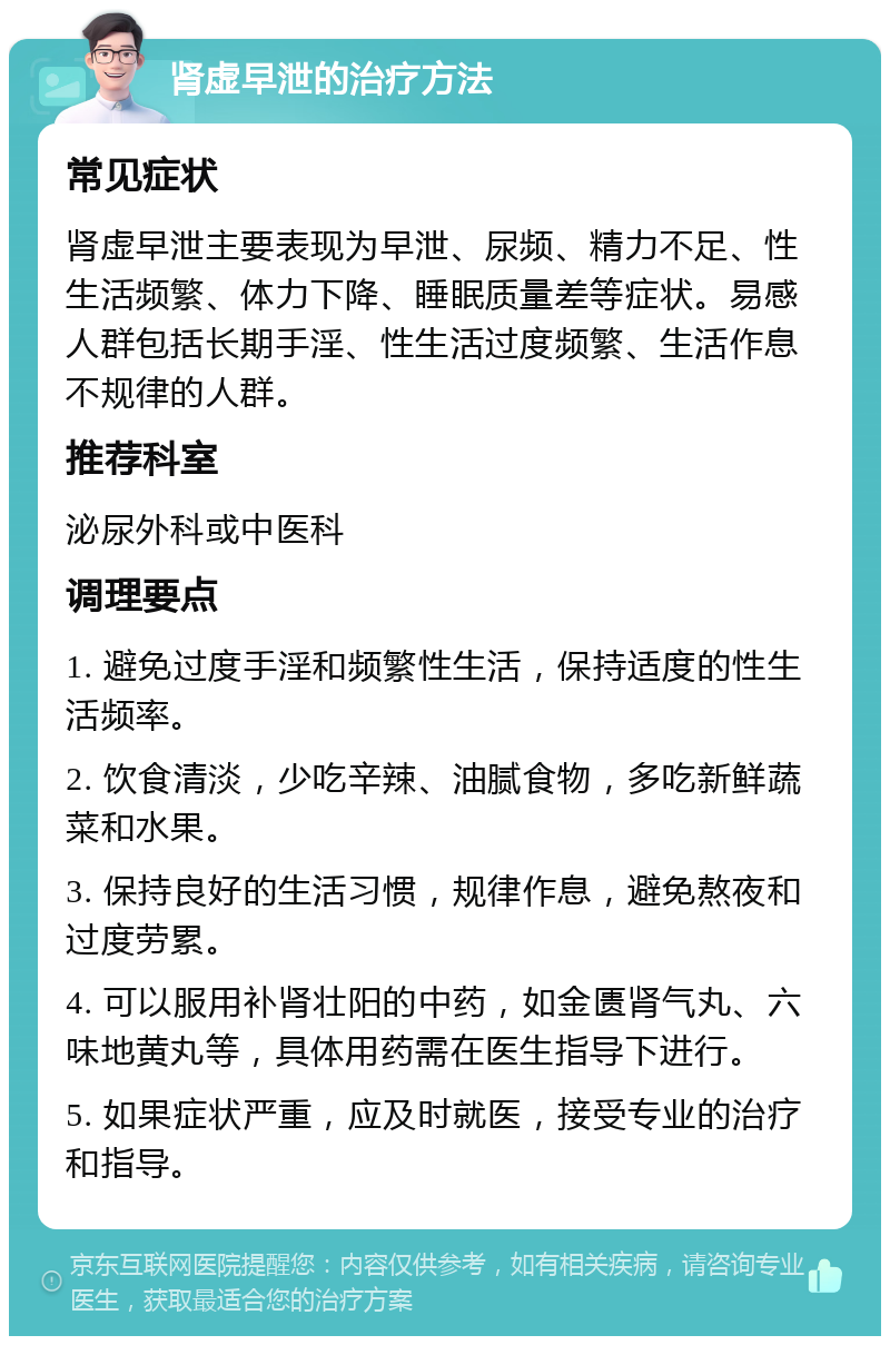 肾虚早泄的治疗方法 常见症状 肾虚早泄主要表现为早泄、尿频、精力不足、性生活频繁、体力下降、睡眠质量差等症状。易感人群包括长期手淫、性生活过度频繁、生活作息不规律的人群。 推荐科室 泌尿外科或中医科 调理要点 1. 避免过度手淫和频繁性生活，保持适度的性生活频率。 2. 饮食清淡，少吃辛辣、油腻食物，多吃新鲜蔬菜和水果。 3. 保持良好的生活习惯，规律作息，避免熬夜和过度劳累。 4. 可以服用补肾壮阳的中药，如金匮肾气丸、六味地黄丸等，具体用药需在医生指导下进行。 5. 如果症状严重，应及时就医，接受专业的治疗和指导。