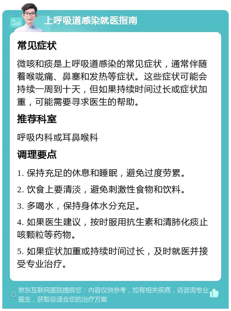 上呼吸道感染就医指南 常见症状 微咳和痰是上呼吸道感染的常见症状，通常伴随着喉咙痛、鼻塞和发热等症状。这些症状可能会持续一周到十天，但如果持续时间过长或症状加重，可能需要寻求医生的帮助。 推荐科室 呼吸内科或耳鼻喉科 调理要点 1. 保持充足的休息和睡眠，避免过度劳累。 2. 饮食上要清淡，避免刺激性食物和饮料。 3. 多喝水，保持身体水分充足。 4. 如果医生建议，按时服用抗生素和清肺化痰止咳颗粒等药物。 5. 如果症状加重或持续时间过长，及时就医并接受专业治疗。