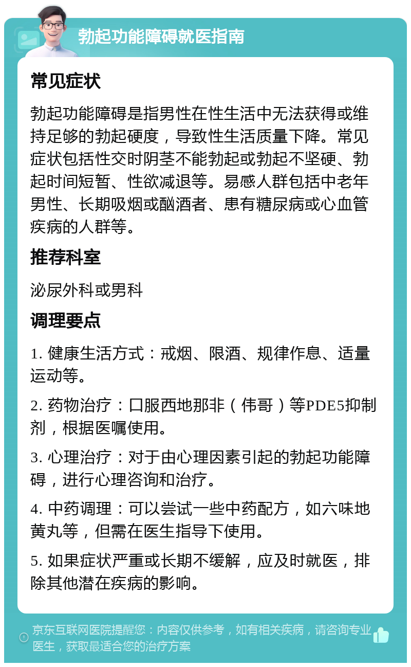 勃起功能障碍就医指南 常见症状 勃起功能障碍是指男性在性生活中无法获得或维持足够的勃起硬度，导致性生活质量下降。常见症状包括性交时阴茎不能勃起或勃起不坚硬、勃起时间短暂、性欲减退等。易感人群包括中老年男性、长期吸烟或酗酒者、患有糖尿病或心血管疾病的人群等。 推荐科室 泌尿外科或男科 调理要点 1. 健康生活方式：戒烟、限酒、规律作息、适量运动等。 2. 药物治疗：口服西地那非（伟哥）等PDE5抑制剂，根据医嘱使用。 3. 心理治疗：对于由心理因素引起的勃起功能障碍，进行心理咨询和治疗。 4. 中药调理：可以尝试一些中药配方，如六味地黄丸等，但需在医生指导下使用。 5. 如果症状严重或长期不缓解，应及时就医，排除其他潜在疾病的影响。