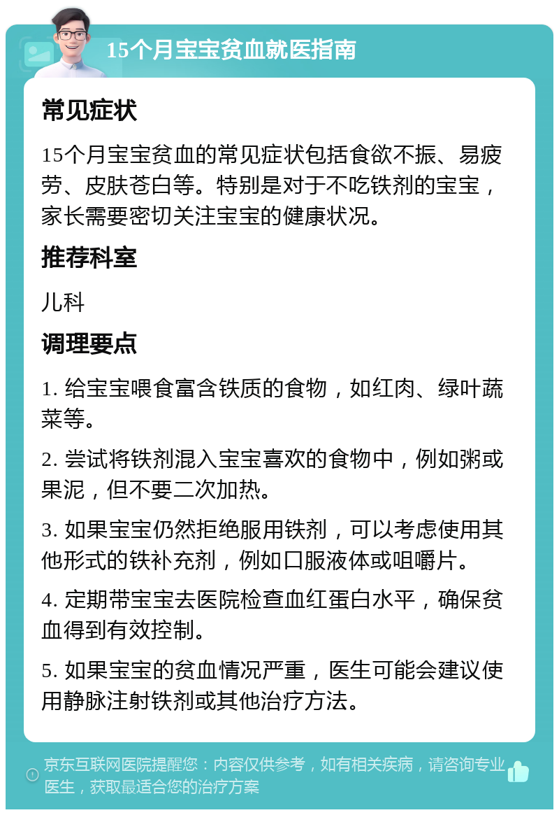 15个月宝宝贫血就医指南 常见症状 15个月宝宝贫血的常见症状包括食欲不振、易疲劳、皮肤苍白等。特别是对于不吃铁剂的宝宝，家长需要密切关注宝宝的健康状况。 推荐科室 儿科 调理要点 1. 给宝宝喂食富含铁质的食物，如红肉、绿叶蔬菜等。 2. 尝试将铁剂混入宝宝喜欢的食物中，例如粥或果泥，但不要二次加热。 3. 如果宝宝仍然拒绝服用铁剂，可以考虑使用其他形式的铁补充剂，例如口服液体或咀嚼片。 4. 定期带宝宝去医院检查血红蛋白水平，确保贫血得到有效控制。 5. 如果宝宝的贫血情况严重，医生可能会建议使用静脉注射铁剂或其他治疗方法。