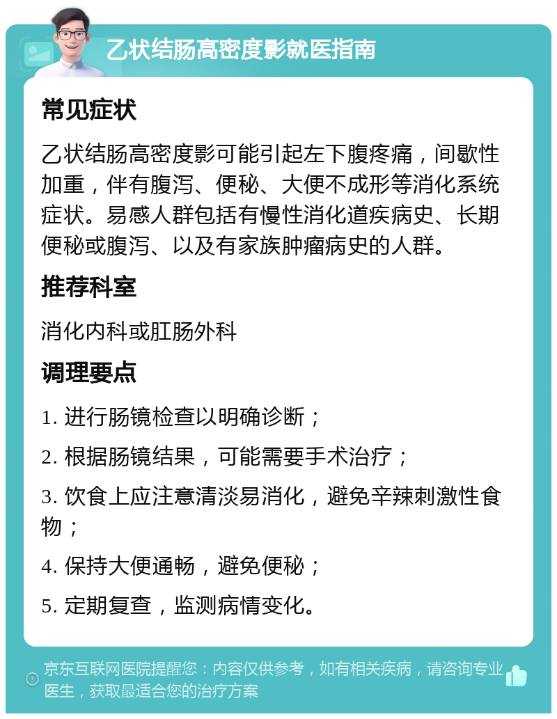 乙状结肠高密度影就医指南 常见症状 乙状结肠高密度影可能引起左下腹疼痛，间歇性加重，伴有腹泻、便秘、大便不成形等消化系统症状。易感人群包括有慢性消化道疾病史、长期便秘或腹泻、以及有家族肿瘤病史的人群。 推荐科室 消化内科或肛肠外科 调理要点 1. 进行肠镜检查以明确诊断； 2. 根据肠镜结果，可能需要手术治疗； 3. 饮食上应注意清淡易消化，避免辛辣刺激性食物； 4. 保持大便通畅，避免便秘； 5. 定期复查，监测病情变化。