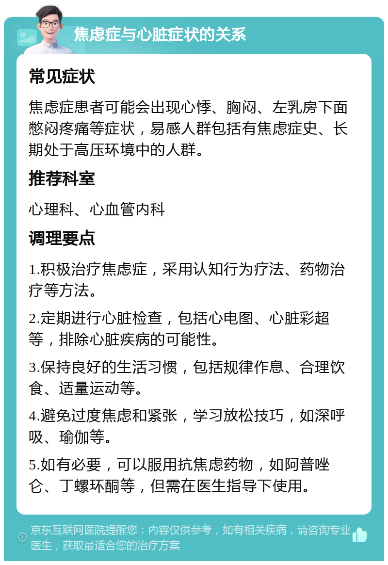 焦虑症与心脏症状的关系 常见症状 焦虑症患者可能会出现心悸、胸闷、左乳房下面憋闷疼痛等症状，易感人群包括有焦虑症史、长期处于高压环境中的人群。 推荐科室 心理科、心血管内科 调理要点 1.积极治疗焦虑症，采用认知行为疗法、药物治疗等方法。 2.定期进行心脏检查，包括心电图、心脏彩超等，排除心脏疾病的可能性。 3.保持良好的生活习惯，包括规律作息、合理饮食、适量运动等。 4.避免过度焦虑和紧张，学习放松技巧，如深呼吸、瑜伽等。 5.如有必要，可以服用抗焦虑药物，如阿普唑仑、丁螺环酮等，但需在医生指导下使用。