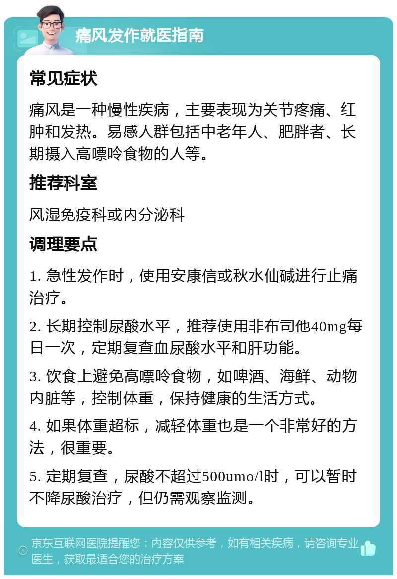 痛风发作就医指南 常见症状 痛风是一种慢性疾病，主要表现为关节疼痛、红肿和发热。易感人群包括中老年人、肥胖者、长期摄入高嘌呤食物的人等。 推荐科室 风湿免疫科或内分泌科 调理要点 1. 急性发作时，使用安康信或秋水仙碱进行止痛治疗。 2. 长期控制尿酸水平，推荐使用非布司他40mg每日一次，定期复查血尿酸水平和肝功能。 3. 饮食上避免高嘌呤食物，如啤酒、海鲜、动物内脏等，控制体重，保持健康的生活方式。 4. 如果体重超标，减轻体重也是一个非常好的方法，很重要。 5. 定期复查，尿酸不超过500umo/l时，可以暂时不降尿酸治疗，但仍需观察监测。