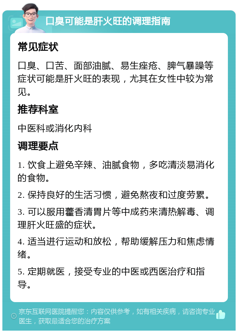 口臭可能是肝火旺的调理指南 常见症状 口臭、口苦、面部油腻、易生痤疮、脾气暴躁等症状可能是肝火旺的表现，尤其在女性中较为常见。 推荐科室 中医科或消化内科 调理要点 1. 饮食上避免辛辣、油腻食物，多吃清淡易消化的食物。 2. 保持良好的生活习惯，避免熬夜和过度劳累。 3. 可以服用藿香清胃片等中成药来清热解毒、调理肝火旺盛的症状。 4. 适当进行运动和放松，帮助缓解压力和焦虑情绪。 5. 定期就医，接受专业的中医或西医治疗和指导。