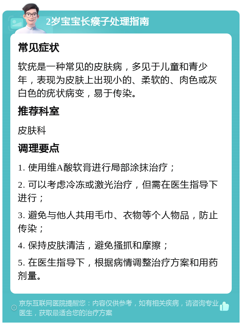 2岁宝宝长瘊子处理指南 常见症状 软疣是一种常见的皮肤病，多见于儿童和青少年，表现为皮肤上出现小的、柔软的、肉色或灰白色的疣状病变，易于传染。 推荐科室 皮肤科 调理要点 1. 使用维A酸软膏进行局部涂抹治疗； 2. 可以考虑冷冻或激光治疗，但需在医生指导下进行； 3. 避免与他人共用毛巾、衣物等个人物品，防止传染； 4. 保持皮肤清洁，避免搔抓和摩擦； 5. 在医生指导下，根据病情调整治疗方案和用药剂量。