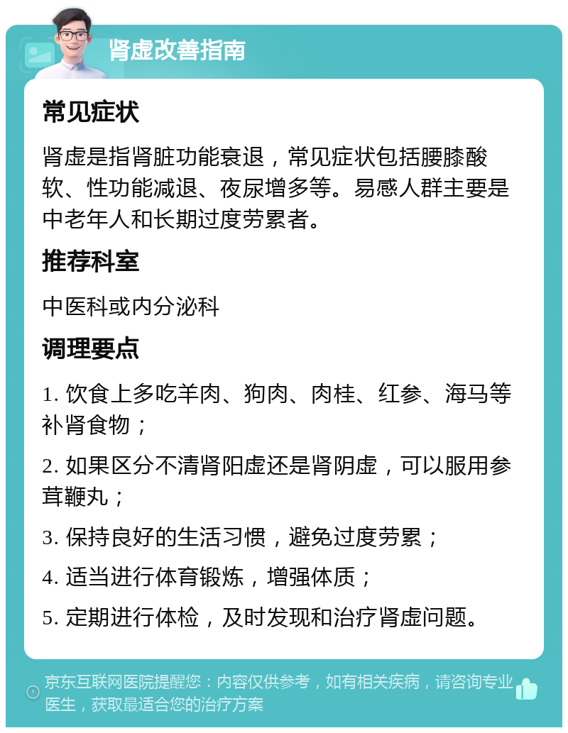 肾虚改善指南 常见症状 肾虚是指肾脏功能衰退，常见症状包括腰膝酸软、性功能减退、夜尿增多等。易感人群主要是中老年人和长期过度劳累者。 推荐科室 中医科或内分泌科 调理要点 1. 饮食上多吃羊肉、狗肉、肉桂、红参、海马等补肾食物； 2. 如果区分不清肾阳虚还是肾阴虚，可以服用参茸鞭丸； 3. 保持良好的生活习惯，避免过度劳累； 4. 适当进行体育锻炼，增强体质； 5. 定期进行体检，及时发现和治疗肾虚问题。