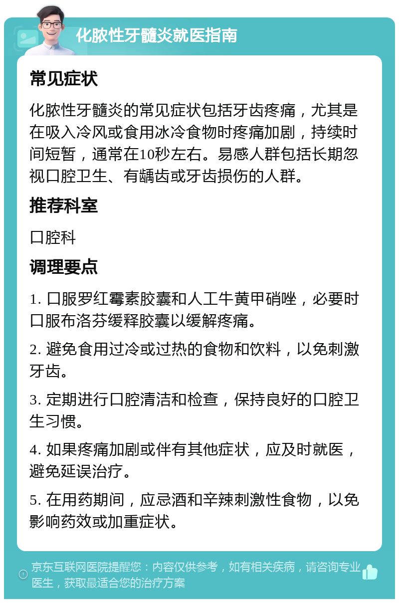 化脓性牙髓炎就医指南 常见症状 化脓性牙髓炎的常见症状包括牙齿疼痛，尤其是在吸入冷风或食用冰冷食物时疼痛加剧，持续时间短暂，通常在10秒左右。易感人群包括长期忽视口腔卫生、有龋齿或牙齿损伤的人群。 推荐科室 口腔科 调理要点 1. 口服罗红霉素胶囊和人工牛黄甲硝唑，必要时口服布洛芬缓释胶囊以缓解疼痛。 2. 避免食用过冷或过热的食物和饮料，以免刺激牙齿。 3. 定期进行口腔清洁和检查，保持良好的口腔卫生习惯。 4. 如果疼痛加剧或伴有其他症状，应及时就医，避免延误治疗。 5. 在用药期间，应忌酒和辛辣刺激性食物，以免影响药效或加重症状。