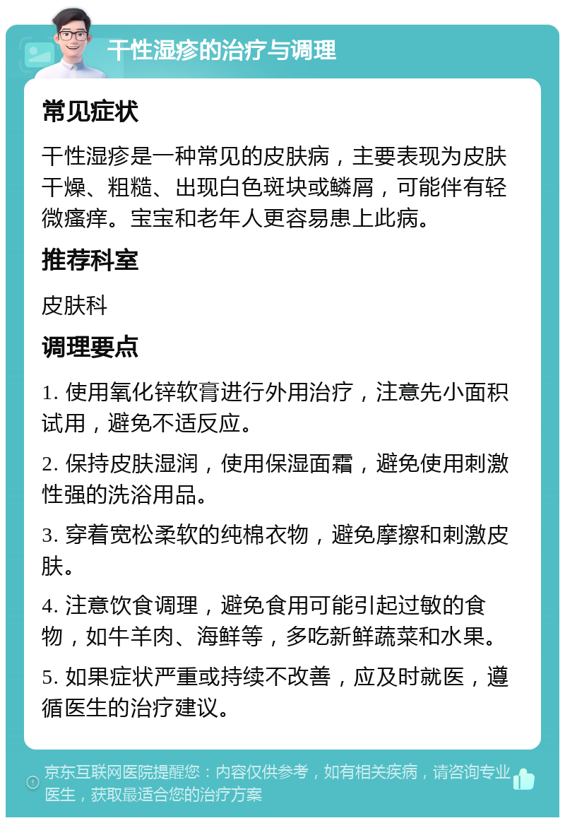 干性湿疹的治疗与调理 常见症状 干性湿疹是一种常见的皮肤病，主要表现为皮肤干燥、粗糙、出现白色斑块或鳞屑，可能伴有轻微瘙痒。宝宝和老年人更容易患上此病。 推荐科室 皮肤科 调理要点 1. 使用氧化锌软膏进行外用治疗，注意先小面积试用，避免不适反应。 2. 保持皮肤湿润，使用保湿面霜，避免使用刺激性强的洗浴用品。 3. 穿着宽松柔软的纯棉衣物，避免摩擦和刺激皮肤。 4. 注意饮食调理，避免食用可能引起过敏的食物，如牛羊肉、海鲜等，多吃新鲜蔬菜和水果。 5. 如果症状严重或持续不改善，应及时就医，遵循医生的治疗建议。