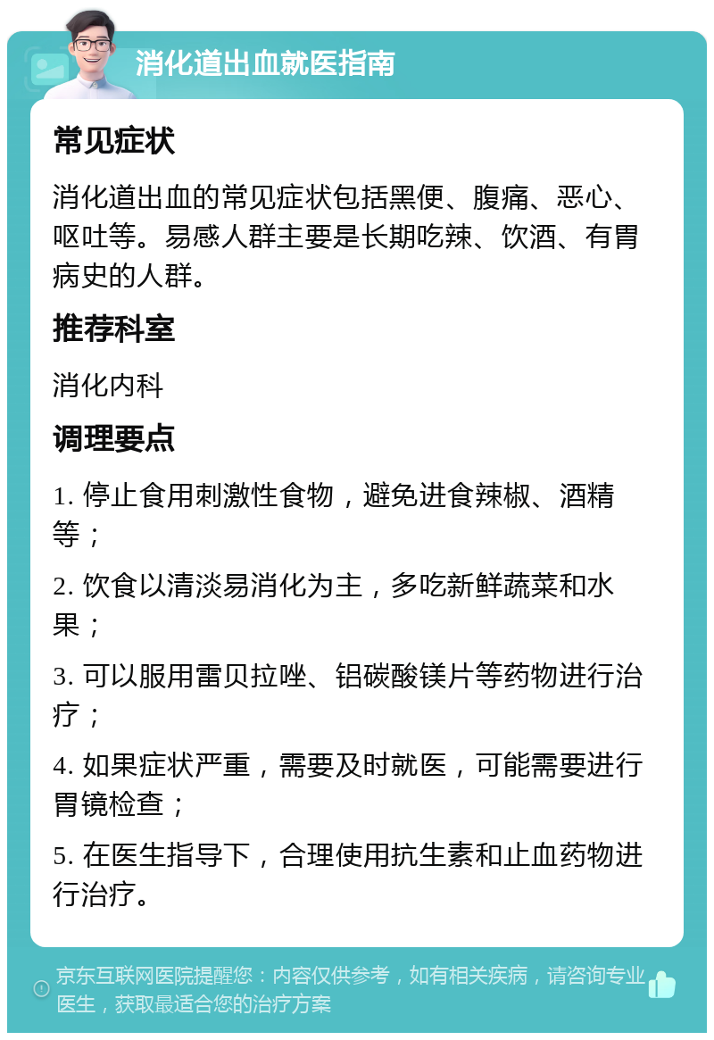 消化道出血就医指南 常见症状 消化道出血的常见症状包括黑便、腹痛、恶心、呕吐等。易感人群主要是长期吃辣、饮酒、有胃病史的人群。 推荐科室 消化内科 调理要点 1. 停止食用刺激性食物，避免进食辣椒、酒精等； 2. 饮食以清淡易消化为主，多吃新鲜蔬菜和水果； 3. 可以服用雷贝拉唑、铝碳酸镁片等药物进行治疗； 4. 如果症状严重，需要及时就医，可能需要进行胃镜检查； 5. 在医生指导下，合理使用抗生素和止血药物进行治疗。