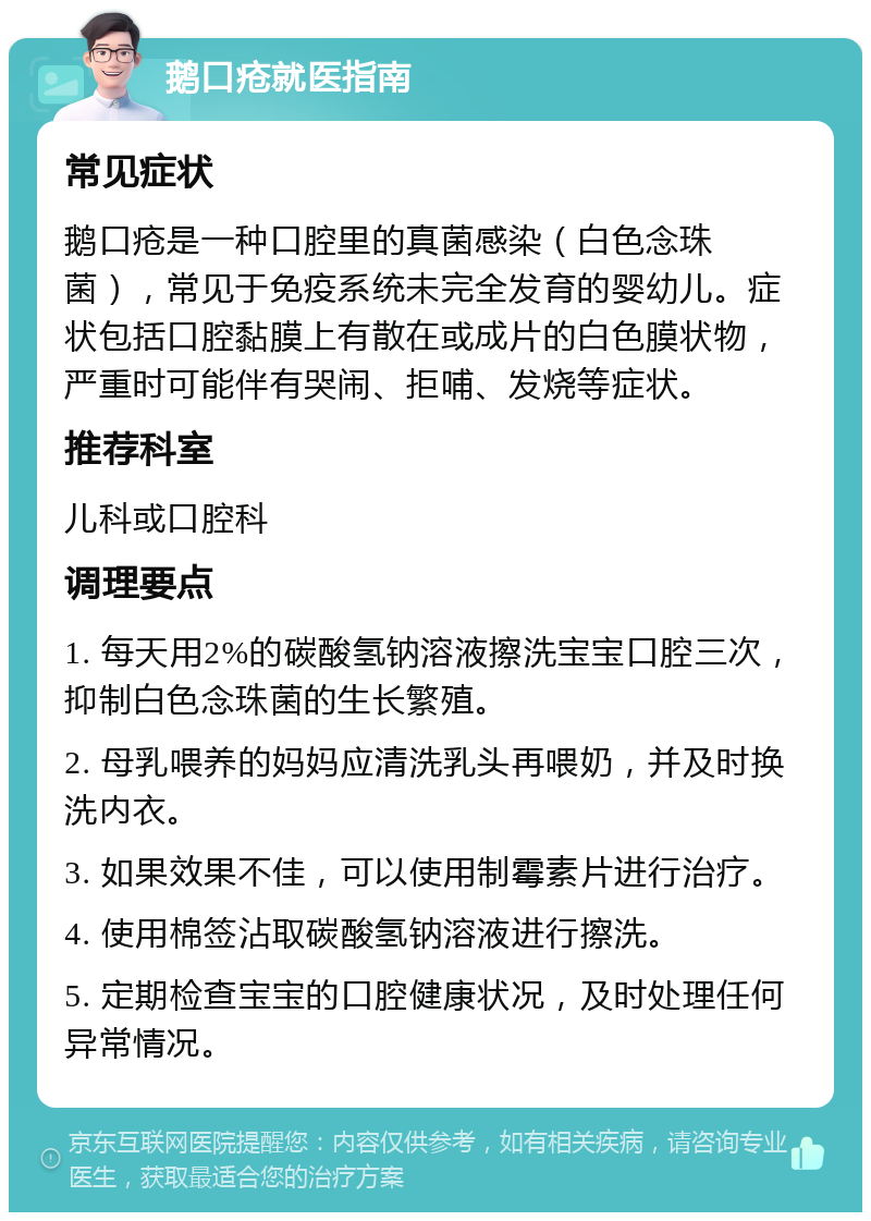 鹅口疮就医指南 常见症状 鹅口疮是一种口腔里的真菌感染（白色念珠菌），常见于免疫系统未完全发育的婴幼儿。症状包括口腔黏膜上有散在或成片的白色膜状物，严重时可能伴有哭闹、拒哺、发烧等症状。 推荐科室 儿科或口腔科 调理要点 1. 每天用2%的碳酸氢钠溶液擦洗宝宝口腔三次，抑制白色念珠菌的生长繁殖。 2. 母乳喂养的妈妈应清洗乳头再喂奶，并及时换洗内衣。 3. 如果效果不佳，可以使用制霉素片进行治疗。 4. 使用棉签沾取碳酸氢钠溶液进行擦洗。 5. 定期检查宝宝的口腔健康状况，及时处理任何异常情况。