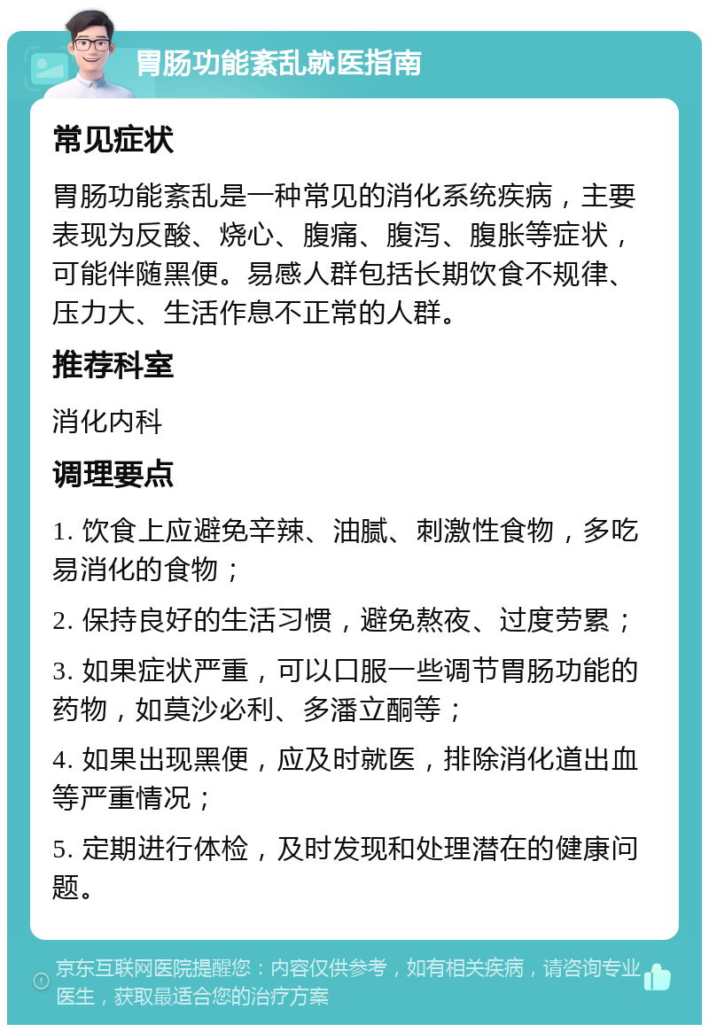 胃肠功能紊乱就医指南 常见症状 胃肠功能紊乱是一种常见的消化系统疾病，主要表现为反酸、烧心、腹痛、腹泻、腹胀等症状，可能伴随黑便。易感人群包括长期饮食不规律、压力大、生活作息不正常的人群。 推荐科室 消化内科 调理要点 1. 饮食上应避免辛辣、油腻、刺激性食物，多吃易消化的食物； 2. 保持良好的生活习惯，避免熬夜、过度劳累； 3. 如果症状严重，可以口服一些调节胃肠功能的药物，如莫沙必利、多潘立酮等； 4. 如果出现黑便，应及时就医，排除消化道出血等严重情况； 5. 定期进行体检，及时发现和处理潜在的健康问题。