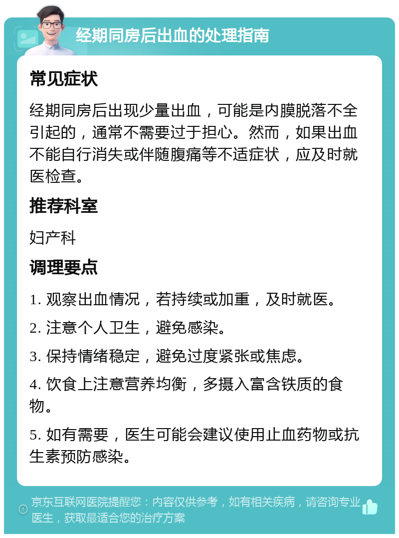 经期同房后出血的处理指南 常见症状 经期同房后出现少量出血，可能是内膜脱落不全引起的，通常不需要过于担心。然而，如果出血不能自行消失或伴随腹痛等不适症状，应及时就医检查。 推荐科室 妇产科 调理要点 1. 观察出血情况，若持续或加重，及时就医。 2. 注意个人卫生，避免感染。 3. 保持情绪稳定，避免过度紧张或焦虑。 4. 饮食上注意营养均衡，多摄入富含铁质的食物。 5. 如有需要，医生可能会建议使用止血药物或抗生素预防感染。