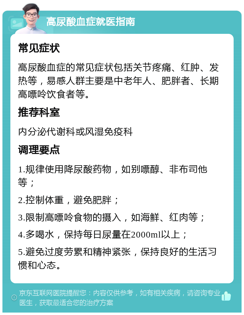 高尿酸血症就医指南 常见症状 高尿酸血症的常见症状包括关节疼痛、红肿、发热等，易感人群主要是中老年人、肥胖者、长期高嘌呤饮食者等。 推荐科室 内分泌代谢科或风湿免疫科 调理要点 1.规律使用降尿酸药物，如别嘌醇、非布司他等； 2.控制体重，避免肥胖； 3.限制高嘌呤食物的摄入，如海鲜、红肉等； 4.多喝水，保持每日尿量在2000ml以上； 5.避免过度劳累和精神紧张，保持良好的生活习惯和心态。