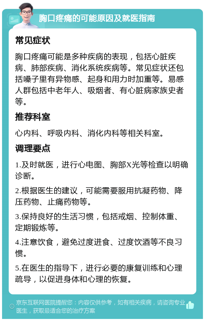 胸口疼痛的可能原因及就医指南 常见症状 胸口疼痛可能是多种疾病的表现，包括心脏疾病、肺部疾病、消化系统疾病等。常见症状还包括嗓子里有异物感、起身和用力时加重等。易感人群包括中老年人、吸烟者、有心脏病家族史者等。 推荐科室 心内科、呼吸内科、消化内科等相关科室。 调理要点 1.及时就医，进行心电图、胸部X光等检查以明确诊断。 2.根据医生的建议，可能需要服用抗凝药物、降压药物、止痛药物等。 3.保持良好的生活习惯，包括戒烟、控制体重、定期锻炼等。 4.注意饮食，避免过度进食、过度饮酒等不良习惯。 5.在医生的指导下，进行必要的康复训练和心理疏导，以促进身体和心理的恢复。