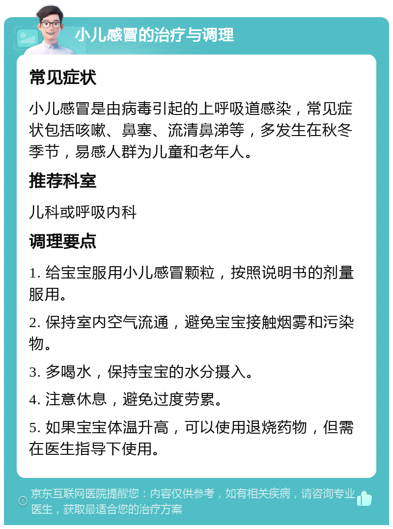 小儿感冒的治疗与调理 常见症状 小儿感冒是由病毒引起的上呼吸道感染，常见症状包括咳嗽、鼻塞、流清鼻涕等，多发生在秋冬季节，易感人群为儿童和老年人。 推荐科室 儿科或呼吸内科 调理要点 1. 给宝宝服用小儿感冒颗粒，按照说明书的剂量服用。 2. 保持室内空气流通，避免宝宝接触烟雾和污染物。 3. 多喝水，保持宝宝的水分摄入。 4. 注意休息，避免过度劳累。 5. 如果宝宝体温升高，可以使用退烧药物，但需在医生指导下使用。