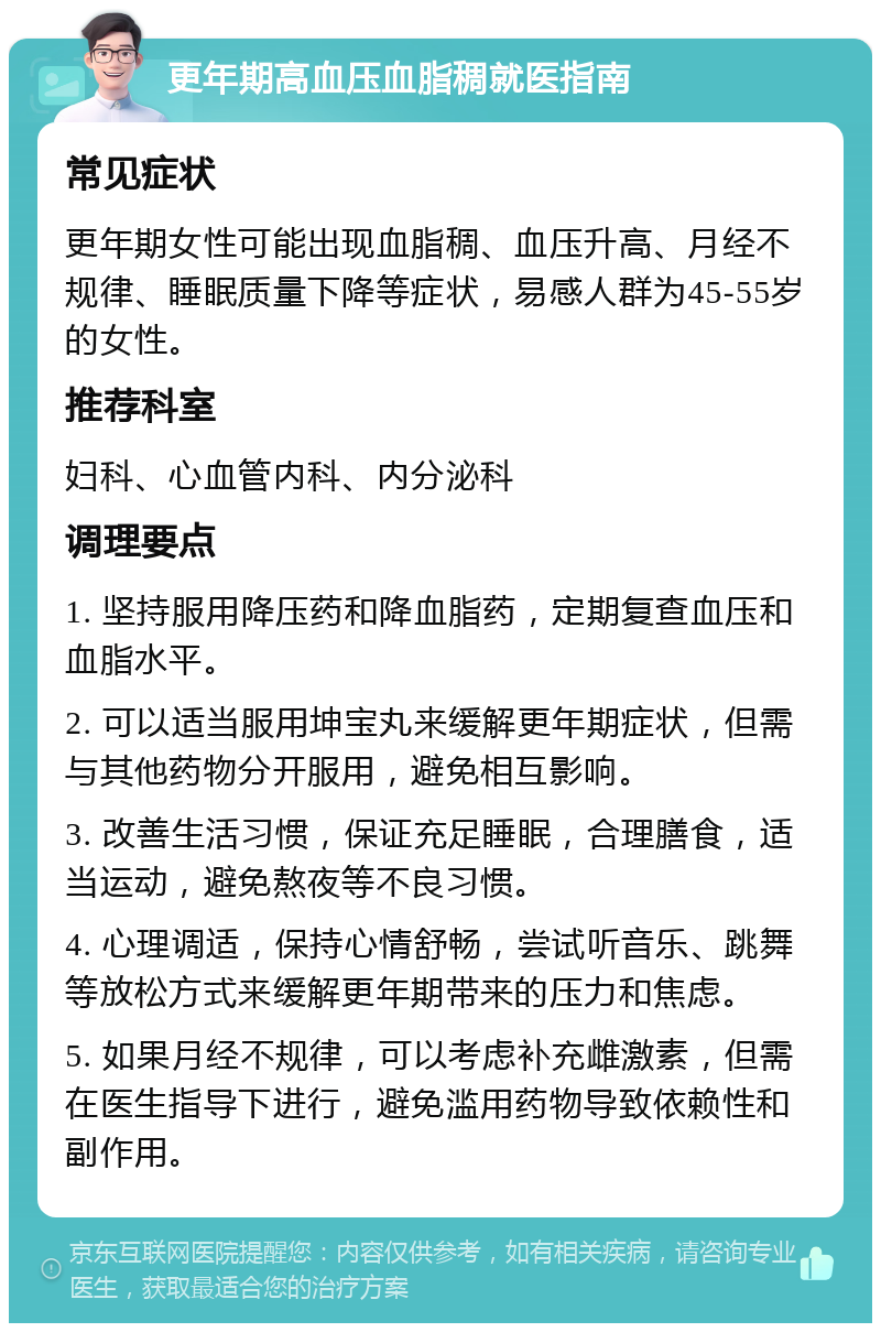 更年期高血压血脂稠就医指南 常见症状 更年期女性可能出现血脂稠、血压升高、月经不规律、睡眠质量下降等症状，易感人群为45-55岁的女性。 推荐科室 妇科、心血管内科、内分泌科 调理要点 1. 坚持服用降压药和降血脂药，定期复查血压和血脂水平。 2. 可以适当服用坤宝丸来缓解更年期症状，但需与其他药物分开服用，避免相互影响。 3. 改善生活习惯，保证充足睡眠，合理膳食，适当运动，避免熬夜等不良习惯。 4. 心理调适，保持心情舒畅，尝试听音乐、跳舞等放松方式来缓解更年期带来的压力和焦虑。 5. 如果月经不规律，可以考虑补充雌激素，但需在医生指导下进行，避免滥用药物导致依赖性和副作用。