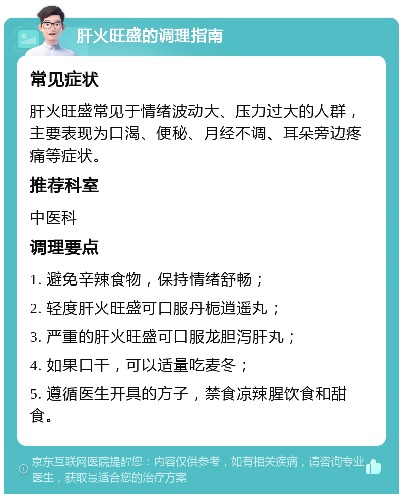 肝火旺盛的调理指南 常见症状 肝火旺盛常见于情绪波动大、压力过大的人群，主要表现为口渴、便秘、月经不调、耳朵旁边疼痛等症状。 推荐科室 中医科 调理要点 1. 避免辛辣食物，保持情绪舒畅； 2. 轻度肝火旺盛可口服丹栀逍遥丸； 3. 严重的肝火旺盛可口服龙胆泻肝丸； 4. 如果口干，可以适量吃麦冬； 5. 遵循医生开具的方子，禁食凉辣腥饮食和甜食。