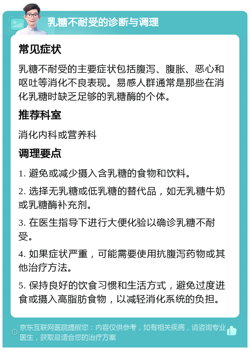 乳糖不耐受的诊断与调理 常见症状 乳糖不耐受的主要症状包括腹泻、腹胀、恶心和呕吐等消化不良表现。易感人群通常是那些在消化乳糖时缺乏足够的乳糖酶的个体。 推荐科室 消化内科或营养科 调理要点 1. 避免或减少摄入含乳糖的食物和饮料。 2. 选择无乳糖或低乳糖的替代品，如无乳糖牛奶或乳糖酶补充剂。 3. 在医生指导下进行大便化验以确诊乳糖不耐受。 4. 如果症状严重，可能需要使用抗腹泻药物或其他治疗方法。 5. 保持良好的饮食习惯和生活方式，避免过度进食或摄入高脂肪食物，以减轻消化系统的负担。