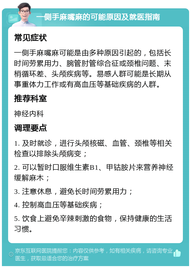 一侧手麻嘴麻的可能原因及就医指南 常见症状 一侧手麻嘴麻可能是由多种原因引起的，包括长时间劳累用力、腕管肘管综合征或颈椎问题、末梢循环差、头颅疾病等。易感人群可能是长期从事重体力工作或有高血压等基础疾病的人群。 推荐科室 神经内科 调理要点 1. 及时就诊，进行头颅核磁、血管、颈椎等相关检查以排除头颅病变； 2. 可以暂时口服维生素B1、甲钴胺片来营养神经缓解麻木； 3. 注意休息，避免长时间劳累用力； 4. 控制高血压等基础疾病； 5. 饮食上避免辛辣刺激的食物，保持健康的生活习惯。