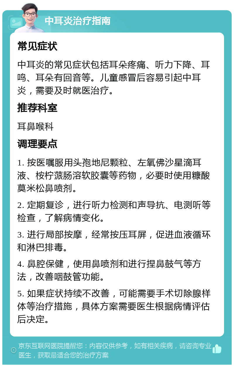 中耳炎治疗指南 常见症状 中耳炎的常见症状包括耳朵疼痛、听力下降、耳鸣、耳朵有回音等。儿童感冒后容易引起中耳炎，需要及时就医治疗。 推荐科室 耳鼻喉科 调理要点 1. 按医嘱服用头孢地尼颗粒、左氧佛沙星滴耳液、桉柠蒎肠溶软胶囊等药物，必要时使用糠酸莫米松鼻喷剂。 2. 定期复诊，进行听力检测和声导抗、电测听等检查，了解病情变化。 3. 进行局部按摩，经常按压耳屏，促进血液循环和淋巴排毒。 4. 鼻腔保健，使用鼻喷剂和进行捏鼻鼓气等方法，改善咽鼓管功能。 5. 如果症状持续不改善，可能需要手术切除腺样体等治疗措施，具体方案需要医生根据病情评估后决定。