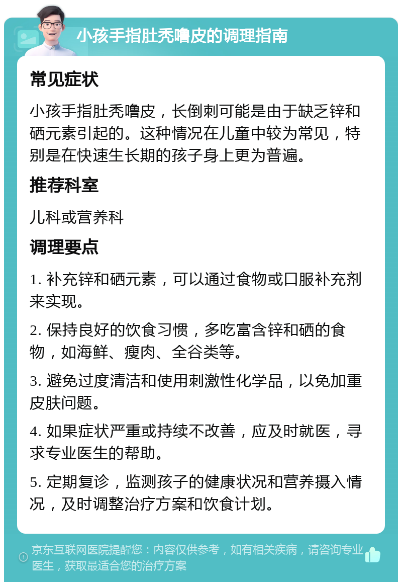 小孩手指肚秃噜皮的调理指南 常见症状 小孩手指肚秃噜皮，长倒刺可能是由于缺乏锌和硒元素引起的。这种情况在儿童中较为常见，特别是在快速生长期的孩子身上更为普遍。 推荐科室 儿科或营养科 调理要点 1. 补充锌和硒元素，可以通过食物或口服补充剂来实现。 2. 保持良好的饮食习惯，多吃富含锌和硒的食物，如海鲜、瘦肉、全谷类等。 3. 避免过度清洁和使用刺激性化学品，以免加重皮肤问题。 4. 如果症状严重或持续不改善，应及时就医，寻求专业医生的帮助。 5. 定期复诊，监测孩子的健康状况和营养摄入情况，及时调整治疗方案和饮食计划。