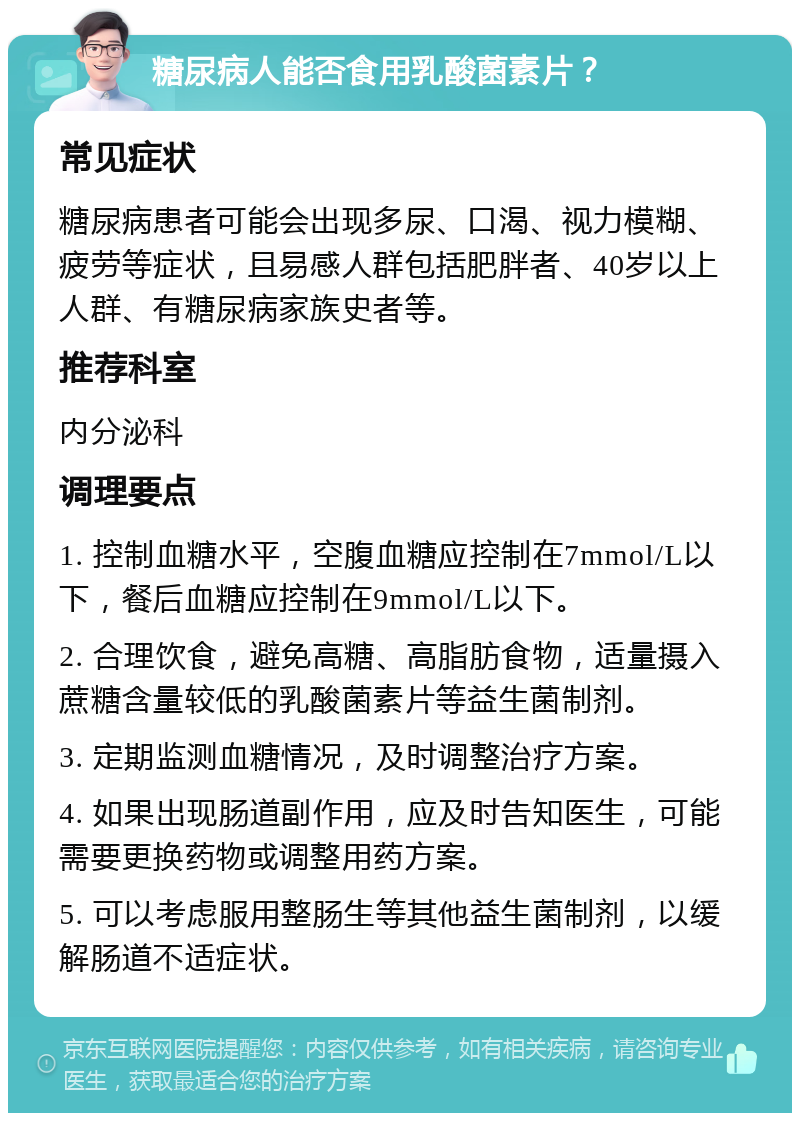 糖尿病人能否食用乳酸菌素片？ 常见症状 糖尿病患者可能会出现多尿、口渴、视力模糊、疲劳等症状，且易感人群包括肥胖者、40岁以上人群、有糖尿病家族史者等。 推荐科室 内分泌科 调理要点 1. 控制血糖水平，空腹血糖应控制在7mmol/L以下，餐后血糖应控制在9mmol/L以下。 2. 合理饮食，避免高糖、高脂肪食物，适量摄入蔗糖含量较低的乳酸菌素片等益生菌制剂。 3. 定期监测血糖情况，及时调整治疗方案。 4. 如果出现肠道副作用，应及时告知医生，可能需要更换药物或调整用药方案。 5. 可以考虑服用整肠生等其他益生菌制剂，以缓解肠道不适症状。