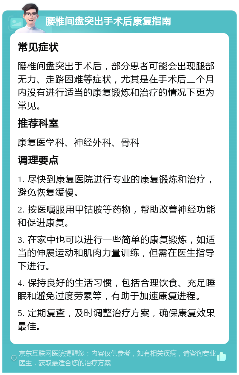 腰椎间盘突出手术后康复指南 常见症状 腰椎间盘突出手术后，部分患者可能会出现腿部无力、走路困难等症状，尤其是在手术后三个月内没有进行适当的康复锻炼和治疗的情况下更为常见。 推荐科室 康复医学科、神经外科、骨科 调理要点 1. 尽快到康复医院进行专业的康复锻炼和治疗，避免恢复缓慢。 2. 按医嘱服用甲钴胺等药物，帮助改善神经功能和促进康复。 3. 在家中也可以进行一些简单的康复锻炼，如适当的伸展运动和肌肉力量训练，但需在医生指导下进行。 4. 保持良好的生活习惯，包括合理饮食、充足睡眠和避免过度劳累等，有助于加速康复进程。 5. 定期复查，及时调整治疗方案，确保康复效果最佳。