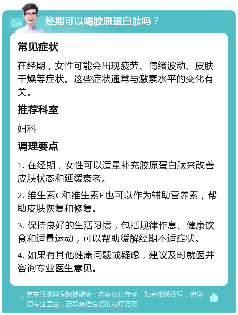 经期可以喝胶原蛋白肽吗？ 常见症状 在经期，女性可能会出现疲劳、情绪波动、皮肤干燥等症状。这些症状通常与激素水平的变化有关。 推荐科室 妇科 调理要点 1. 在经期，女性可以适量补充胶原蛋白肽来改善皮肤状态和延缓衰老。 2. 维生素C和维生素E也可以作为辅助营养素，帮助皮肤恢复和修复。 3. 保持良好的生活习惯，包括规律作息、健康饮食和适量运动，可以帮助缓解经期不适症状。 4. 如果有其他健康问题或疑虑，建议及时就医并咨询专业医生意见。