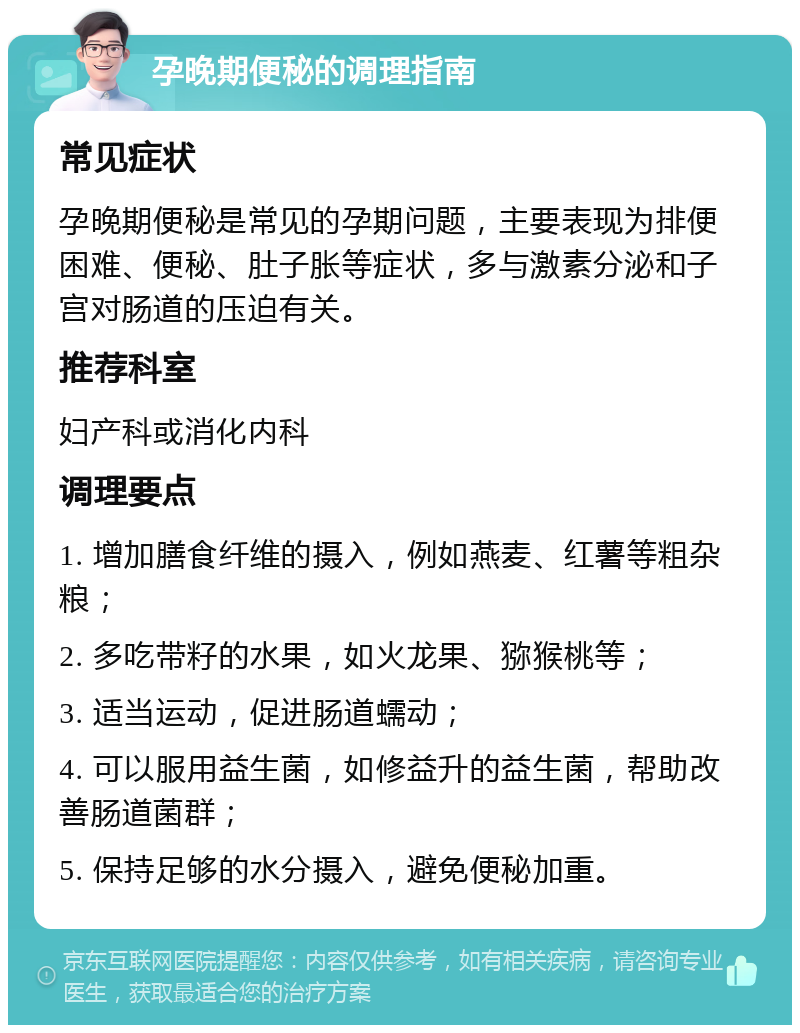 孕晚期便秘的调理指南 常见症状 孕晚期便秘是常见的孕期问题，主要表现为排便困难、便秘、肚子胀等症状，多与激素分泌和子宫对肠道的压迫有关。 推荐科室 妇产科或消化内科 调理要点 1. 增加膳食纤维的摄入，例如燕麦、红薯等粗杂粮； 2. 多吃带籽的水果，如火龙果、猕猴桃等； 3. 适当运动，促进肠道蠕动； 4. 可以服用益生菌，如修益升的益生菌，帮助改善肠道菌群； 5. 保持足够的水分摄入，避免便秘加重。