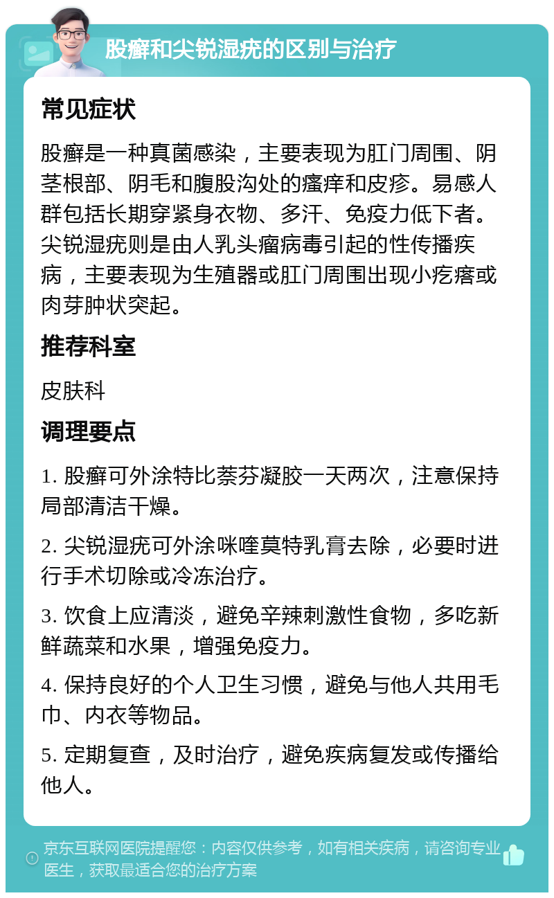 股癣和尖锐湿疣的区别与治疗 常见症状 股癣是一种真菌感染，主要表现为肛门周围、阴茎根部、阴毛和腹股沟处的瘙痒和皮疹。易感人群包括长期穿紧身衣物、多汗、免疫力低下者。尖锐湿疣则是由人乳头瘤病毒引起的性传播疾病，主要表现为生殖器或肛门周围出现小疙瘩或肉芽肿状突起。 推荐科室 皮肤科 调理要点 1. 股癣可外涂特比萘芬凝胶一天两次，注意保持局部清洁干燥。 2. 尖锐湿疣可外涂咪喹莫特乳膏去除，必要时进行手术切除或冷冻治疗。 3. 饮食上应清淡，避免辛辣刺激性食物，多吃新鲜蔬菜和水果，增强免疫力。 4. 保持良好的个人卫生习惯，避免与他人共用毛巾、内衣等物品。 5. 定期复查，及时治疗，避免疾病复发或传播给他人。