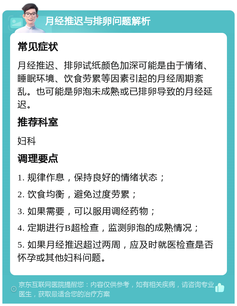 月经推迟与排卵问题解析 常见症状 月经推迟、排卵试纸颜色加深可能是由于情绪、睡眠环境、饮食劳累等因素引起的月经周期紊乱。也可能是卵泡未成熟或已排卵导致的月经延迟。 推荐科室 妇科 调理要点 1. 规律作息，保持良好的情绪状态； 2. 饮食均衡，避免过度劳累； 3. 如果需要，可以服用调经药物； 4. 定期进行B超检查，监测卵泡的成熟情况； 5. 如果月经推迟超过两周，应及时就医检查是否怀孕或其他妇科问题。