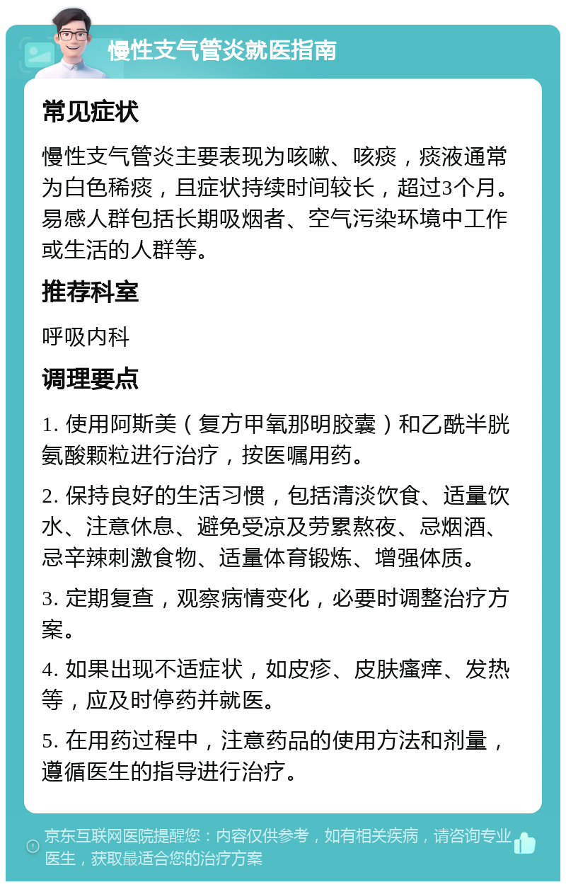 慢性支气管炎就医指南 常见症状 慢性支气管炎主要表现为咳嗽、咳痰，痰液通常为白色稀痰，且症状持续时间较长，超过3个月。易感人群包括长期吸烟者、空气污染环境中工作或生活的人群等。 推荐科室 呼吸内科 调理要点 1. 使用阿斯美（复方甲氧那明胶囊）和乙酰半胱氨酸颗粒进行治疗，按医嘱用药。 2. 保持良好的生活习惯，包括清淡饮食、适量饮水、注意休息、避免受凉及劳累熬夜、忌烟酒、忌辛辣刺激食物、适量体育锻炼、增强体质。 3. 定期复查，观察病情变化，必要时调整治疗方案。 4. 如果出现不适症状，如皮疹、皮肤瘙痒、发热等，应及时停药并就医。 5. 在用药过程中，注意药品的使用方法和剂量，遵循医生的指导进行治疗。