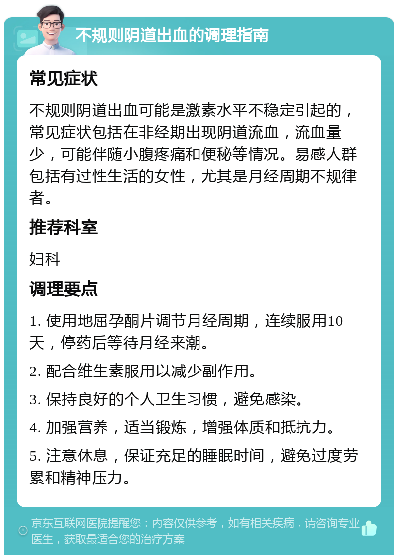 不规则阴道出血的调理指南 常见症状 不规则阴道出血可能是激素水平不稳定引起的，常见症状包括在非经期出现阴道流血，流血量少，可能伴随小腹疼痛和便秘等情况。易感人群包括有过性生活的女性，尤其是月经周期不规律者。 推荐科室 妇科 调理要点 1. 使用地屈孕酮片调节月经周期，连续服用10天，停药后等待月经来潮。 2. 配合维生素服用以减少副作用。 3. 保持良好的个人卫生习惯，避免感染。 4. 加强营养，适当锻炼，增强体质和抵抗力。 5. 注意休息，保证充足的睡眠时间，避免过度劳累和精神压力。