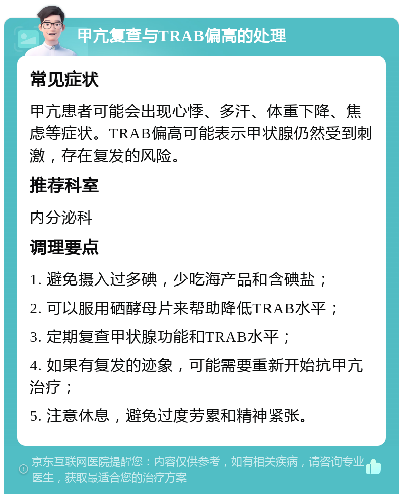 甲亢复查与TRAB偏高的处理 常见症状 甲亢患者可能会出现心悸、多汗、体重下降、焦虑等症状。TRAB偏高可能表示甲状腺仍然受到刺激，存在复发的风险。 推荐科室 内分泌科 调理要点 1. 避免摄入过多碘，少吃海产品和含碘盐； 2. 可以服用硒酵母片来帮助降低TRAB水平； 3. 定期复查甲状腺功能和TRAB水平； 4. 如果有复发的迹象，可能需要重新开始抗甲亢治疗； 5. 注意休息，避免过度劳累和精神紧张。