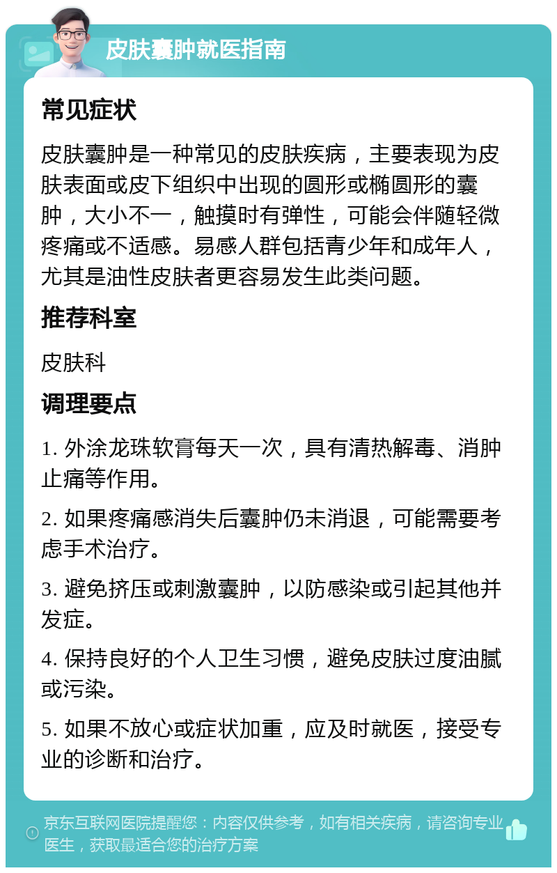 皮肤囊肿就医指南 常见症状 皮肤囊肿是一种常见的皮肤疾病，主要表现为皮肤表面或皮下组织中出现的圆形或椭圆形的囊肿，大小不一，触摸时有弹性，可能会伴随轻微疼痛或不适感。易感人群包括青少年和成年人，尤其是油性皮肤者更容易发生此类问题。 推荐科室 皮肤科 调理要点 1. 外涂龙珠软膏每天一次，具有清热解毒、消肿止痛等作用。 2. 如果疼痛感消失后囊肿仍未消退，可能需要考虑手术治疗。 3. 避免挤压或刺激囊肿，以防感染或引起其他并发症。 4. 保持良好的个人卫生习惯，避免皮肤过度油腻或污染。 5. 如果不放心或症状加重，应及时就医，接受专业的诊断和治疗。