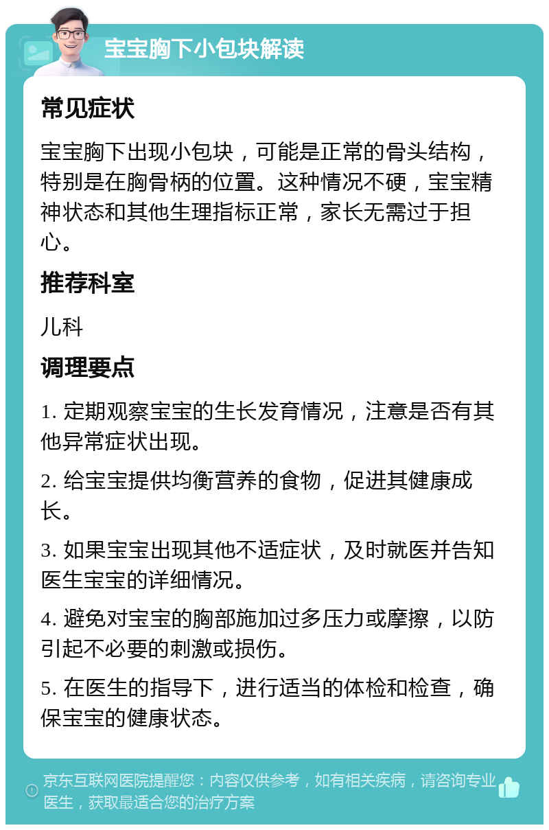 宝宝胸下小包块解读 常见症状 宝宝胸下出现小包块，可能是正常的骨头结构，特别是在胸骨柄的位置。这种情况不硬，宝宝精神状态和其他生理指标正常，家长无需过于担心。 推荐科室 儿科 调理要点 1. 定期观察宝宝的生长发育情况，注意是否有其他异常症状出现。 2. 给宝宝提供均衡营养的食物，促进其健康成长。 3. 如果宝宝出现其他不适症状，及时就医并告知医生宝宝的详细情况。 4. 避免对宝宝的胸部施加过多压力或摩擦，以防引起不必要的刺激或损伤。 5. 在医生的指导下，进行适当的体检和检查，确保宝宝的健康状态。