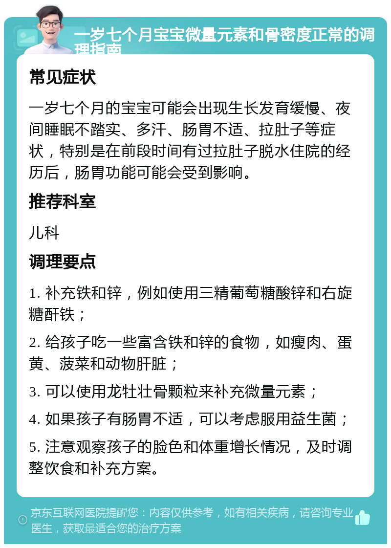 一岁七个月宝宝微量元素和骨密度正常的调理指南 常见症状 一岁七个月的宝宝可能会出现生长发育缓慢、夜间睡眠不踏实、多汗、肠胃不适、拉肚子等症状，特别是在前段时间有过拉肚子脱水住院的经历后，肠胃功能可能会受到影响。 推荐科室 儿科 调理要点 1. 补充铁和锌，例如使用三精葡萄糖酸锌和右旋糖酐铁； 2. 给孩子吃一些富含铁和锌的食物，如瘦肉、蛋黄、菠菜和动物肝脏； 3. 可以使用龙牡壮骨颗粒来补充微量元素； 4. 如果孩子有肠胃不适，可以考虑服用益生菌； 5. 注意观察孩子的脸色和体重增长情况，及时调整饮食和补充方案。