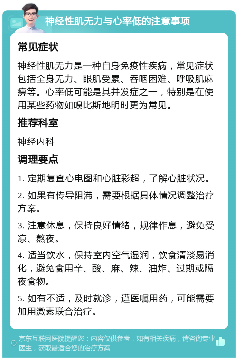 神经性肌无力与心率低的注意事项 常见症状 神经性肌无力是一种自身免疫性疾病，常见症状包括全身无力、眼肌受累、吞咽困难、呼吸肌麻痹等。心率低可能是其并发症之一，特别是在使用某些药物如嗅比斯地明时更为常见。 推荐科室 神经内科 调理要点 1. 定期复查心电图和心脏彩超，了解心脏状况。 2. 如果有传导阻滞，需要根据具体情况调整治疗方案。 3. 注意休息，保持良好情绪，规律作息，避免受凉、熬夜。 4. 适当饮水，保持室内空气湿润，饮食清淡易消化，避免食用辛、酸、麻、辣、油炸、过期或隔夜食物。 5. 如有不适，及时就诊，遵医嘱用药，可能需要加用激素联合治疗。