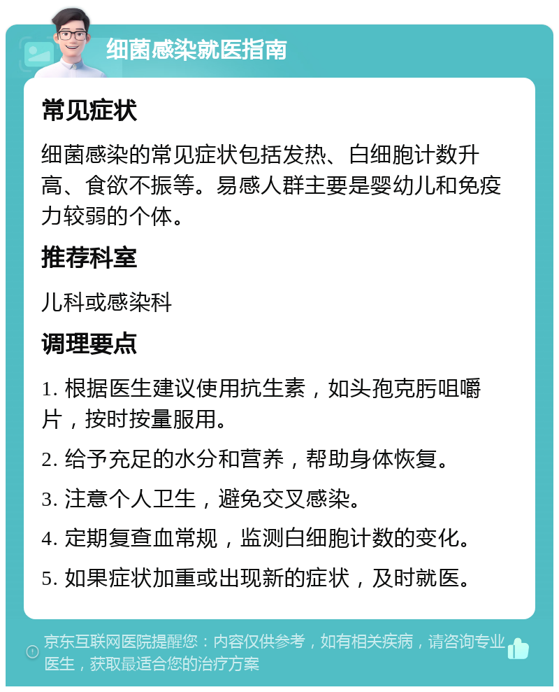 细菌感染就医指南 常见症状 细菌感染的常见症状包括发热、白细胞计数升高、食欲不振等。易感人群主要是婴幼儿和免疫力较弱的个体。 推荐科室 儿科或感染科 调理要点 1. 根据医生建议使用抗生素，如头孢克肟咀嚼片，按时按量服用。 2. 给予充足的水分和营养，帮助身体恢复。 3. 注意个人卫生，避免交叉感染。 4. 定期复查血常规，监测白细胞计数的变化。 5. 如果症状加重或出现新的症状，及时就医。