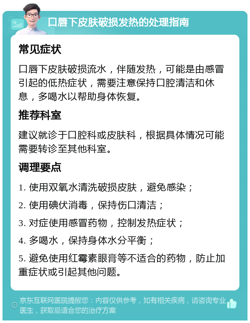 口唇下皮肤破损发热的处理指南 常见症状 口唇下皮肤破损流水，伴随发热，可能是由感冒引起的低热症状，需要注意保持口腔清洁和休息，多喝水以帮助身体恢复。 推荐科室 建议就诊于口腔科或皮肤科，根据具体情况可能需要转诊至其他科室。 调理要点 1. 使用双氧水清洗破损皮肤，避免感染； 2. 使用碘伏消毒，保持伤口清洁； 3. 对症使用感冒药物，控制发热症状； 4. 多喝水，保持身体水分平衡； 5. 避免使用红霉素眼膏等不适合的药物，防止加重症状或引起其他问题。