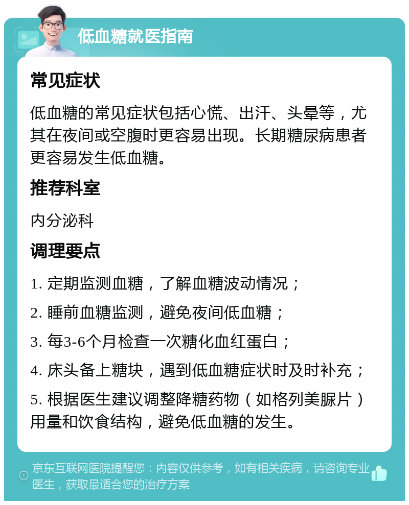 低血糖就医指南 常见症状 低血糖的常见症状包括心慌、出汗、头晕等，尤其在夜间或空腹时更容易出现。长期糖尿病患者更容易发生低血糖。 推荐科室 内分泌科 调理要点 1. 定期监测血糖，了解血糖波动情况； 2. 睡前血糖监测，避免夜间低血糖； 3. 每3-6个月检查一次糖化血红蛋白； 4. 床头备上糖块，遇到低血糖症状时及时补充； 5. 根据医生建议调整降糖药物（如格列美脲片）用量和饮食结构，避免低血糖的发生。